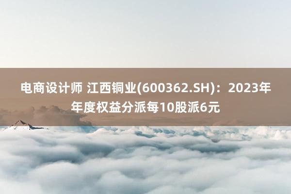 电商设计师 江西铜业(600362.SH)：2023年年度权益分派每10股派6元