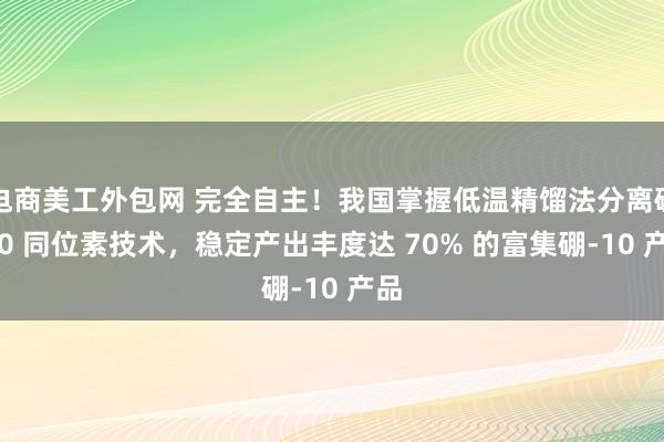 电商美工外包网 完全自主！我国掌握低温精馏法分离硼-10 同位素技术，稳定产出丰度达 70% 的富集硼-10 产品