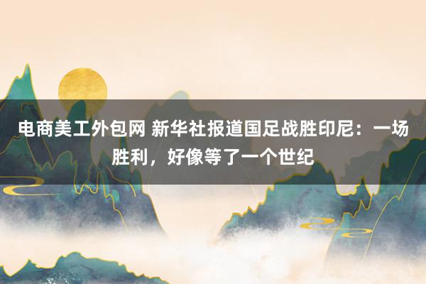 电商美工外包网 新华社报道国足战胜印尼：一场胜利，好像等了一个世纪