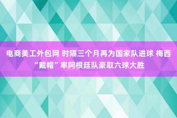 电商美工外包网 时隔三个月再为国家队进球 梅西“戴帽”率阿根廷队豪取六球大胜