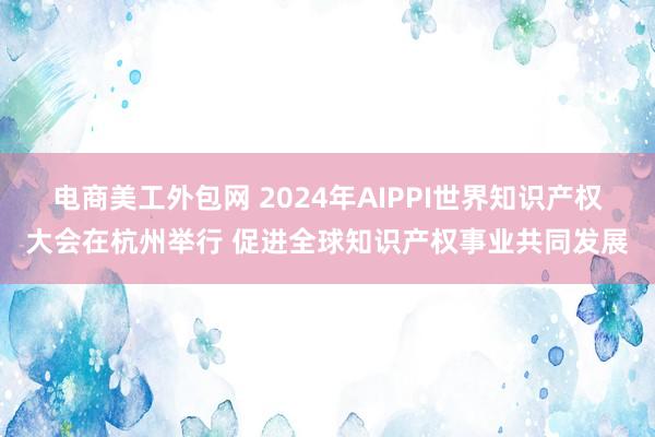 电商美工外包网 2024年AIPPI世界知识产权大会在杭州举行 促进全球知识产权事业共同发展