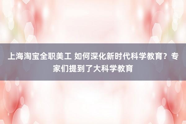 上海淘宝全职美工 如何深化新时代科学教育？专家们提到了大科学教育