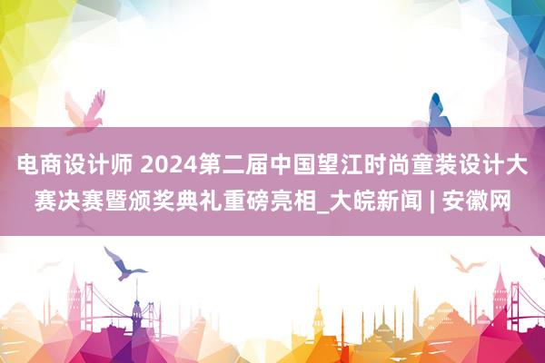 电商设计师 2024第二届中国望江时尚童装设计大赛决赛暨颁奖典礼重磅亮相_大皖新闻 | 安徽网