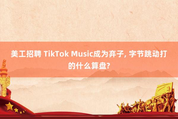 美工招聘 TikTok Music成为弃子, 字节跳动打的什么算盘?