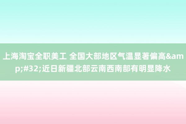 上海淘宝全职美工 全国大部地区气温显著偏高&#32;近日新疆北部云南西南部有明显降水