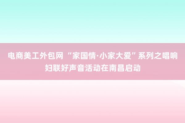 电商美工外包网 “家国情·小家大爱”系列之唱响妇联好声音活动在南昌启动